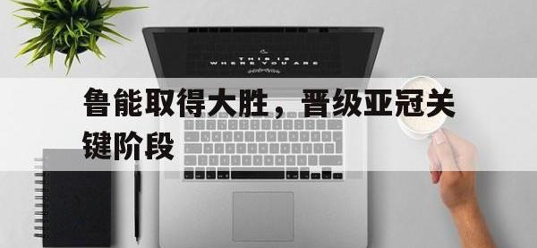 开云体育足球-鲁能取得大胜，晋级亚冠关键阶段