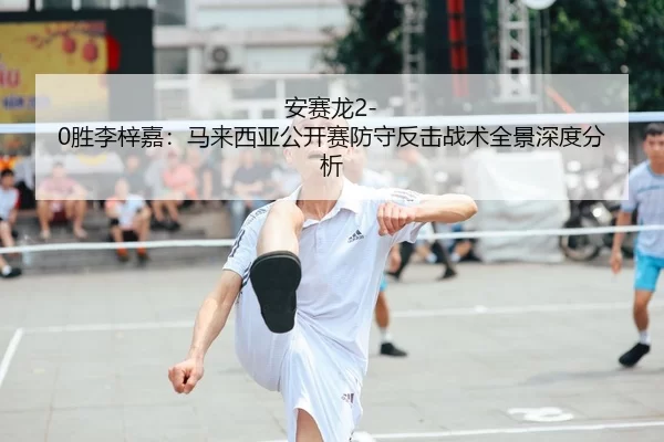 安赛龙2-0胜李梓嘉：马来西亚公开赛防守反击战术全景深度分析
