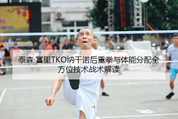 泰森·富里TKO纳干诺后重拳与体能分配全方位技术战术解读